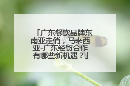 广东餐饮品牌东南亚走俏，马来西亚-广东经贸合作有哪些新机遇？