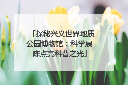 探秘兴义世界地质公园博物馆：科学展陈点亮科普之光