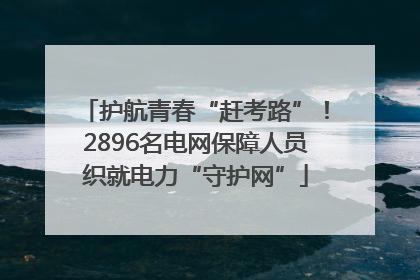 护航青春“赶考路”！2896名电网保障人员织就电力“守护网”