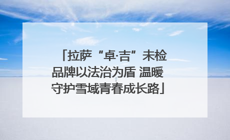 拉萨“卓·吉”未检品牌以法治为盾 温暖守护雪域青春成长路