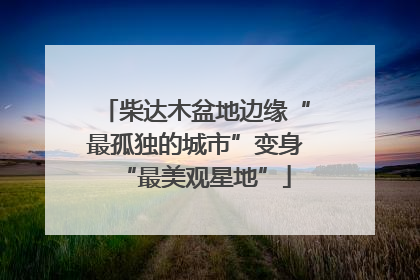 柴达木盆地边缘“最孤独的城市”变身“最美观星地”