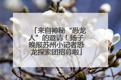 来自神秘“恐龙人”的邀请！扬子晚报苏州小记者恐龙探索团招募啦