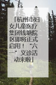 杭州市妇女儿童医疗集团钱塘院区即将正式启用！“六一”义诊活动来啦