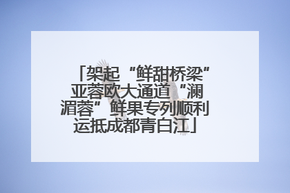 架起“鲜甜桥梁” 亚蓉欧大通道“澜湄蓉”鲜果专列顺利运抵成都青白江