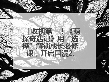 收视第一！《萌探奇遇记》用“选择”解锁成长必修课，开启国漫2.0版本