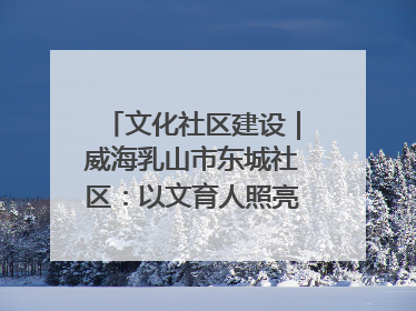 文化社区建设｜威海乳山市东城社区：以文育人照亮成长灯塔