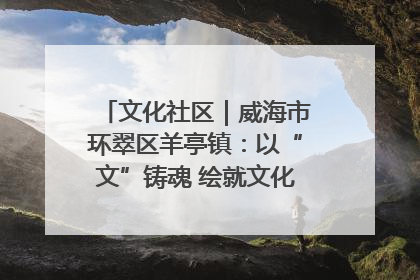 文化社区｜威海市环翠区羊亭镇：以“文”铸魂 绘就文化社区新画卷