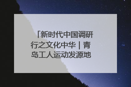 新时代中国调研行之文化中华｜青岛工人运动发源地红色文化浸人心