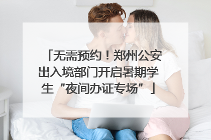 无需预约！郑州公安出入境部门开启暑期学生“夜间办证专场”