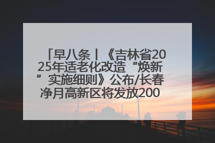 早八条丨《吉林省2025年适老化改造“焕新”实施细则》公布/长春净月高新区将发放200万元汽车消费券！