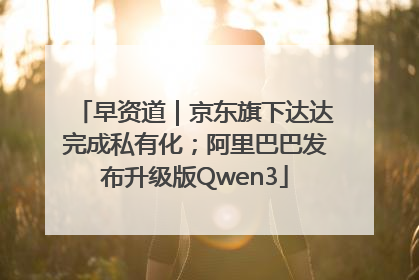 早资道｜京东旗下达达完成私有化；阿里巴巴发布升级版Qwen3