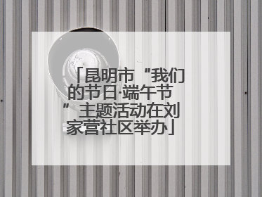 昆明市“我们的节日·端午节”主题活动在刘家营社区举办