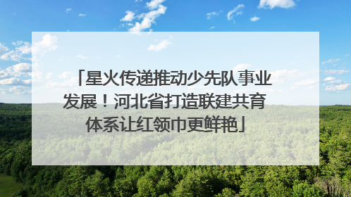 星火传递推动少先队事业发展！河北省打造联建共育体系让红领巾更鲜艳