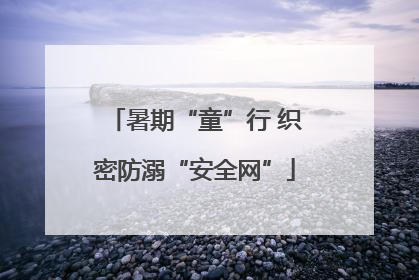 暑期“童”行 织密防溺“安全网”