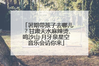 暑期带孩子去哪儿？甘肃天水麻辣烫、鸣沙山·月牙泉星空音乐会请你来
