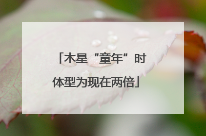 木星“童年”时体型为现在两倍