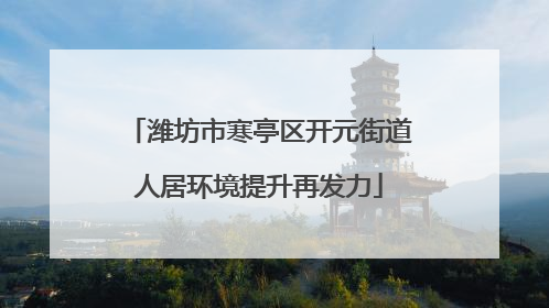潍坊市寒亭区开元街道人居环境提升再发力