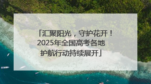 汇聚阳光，守护花开！2025年全国高考各地护航行动持续展开