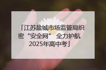 江苏盐城市场监管局织密“安全网” 全力护航2025年高中考