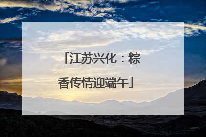 江苏兴化：粽香传情迎端午