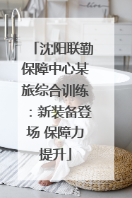 沈阳联勤保障中心某旅综合训练：新装备登场 保障力提升
