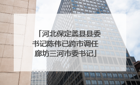 河北保定蠡县县委书记陈伟已跨市调任廊坊三河市委书记