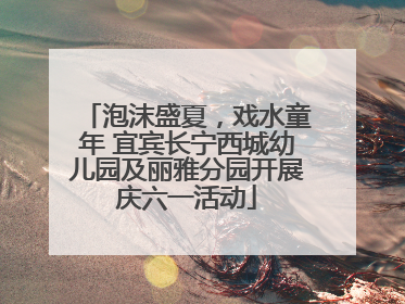 泡沫盛夏，戏水童年 宜宾长宁西城幼儿园及丽雅分园开展庆六一活动
