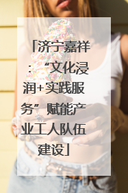 济宁嘉祥：“文化浸润+实践服务”赋能产业工人队伍建设