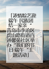 浓情粽艺迎端午 民族团结一家亲“ 青岛市李沧区虎山路街道百通馨苑社区举办“我们的节日·端午“主题活动