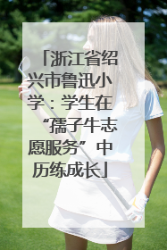 浙江省绍兴市鲁迅小学：学生在“孺子牛志愿服务”中历练成长