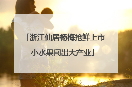 浙江仙居杨梅抢鲜上市 小水果闯出大产业
