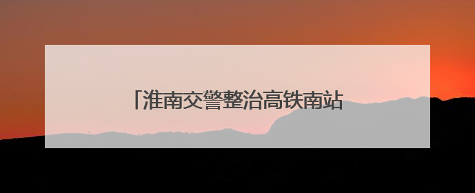 淮南交警整治高铁南站附近违停：增加地面停车位，延长免费停车时间