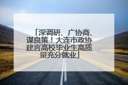 深调研、广协商、谋良策！大连市政协建言高校毕业生高质量充分就业