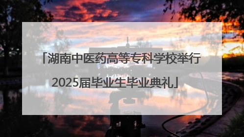 湖南中医药高等专科学校举行2025届毕业生毕业典礼