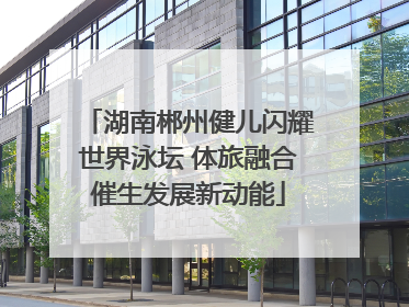湖南郴州健儿闪耀世界泳坛 体旅融合催生发展新动能