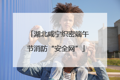 湖北咸宁织密端午节消防“安全网”