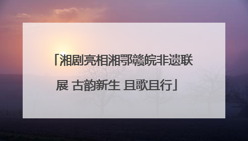 湘剧亮相湘鄂赣皖非遗联展 古韵新生 且歌且行