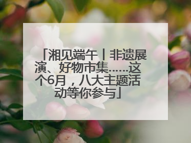 湘见端午丨非遗展演、好物市集……这个6月，八大主题活动等你参与