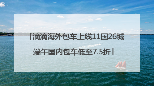 滴滴海外包车上线11国26城 端午国内包车低至7.5折