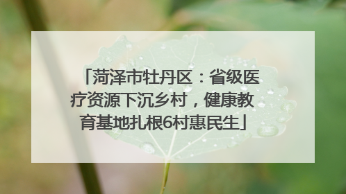 菏泽市牡丹区：省级医疗资源下沉乡村，健康教育基地扎根6村惠民生