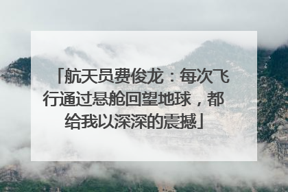 航天员费俊龙：每次飞行通过悬舱回望地球，都给我以深深的震撼