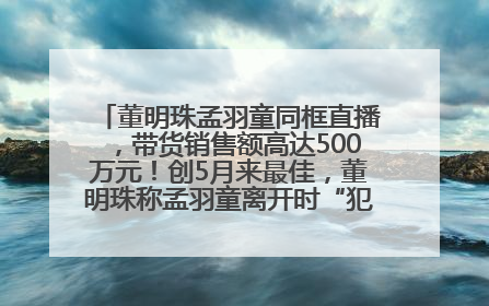 董明珠孟羽童同框直播，带货销售额高达500万元！创5月来最佳，董明珠称孟羽童离开时“犯了很大的错”