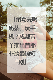 诸葛亮喝奶茶、玩手机？成都青羊推出首部非遗蜀锦短剧