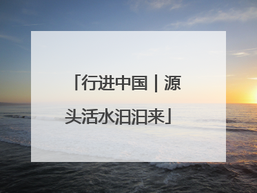 行进中国｜源头活水汩汩来