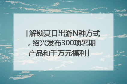 解锁夏日出游N种方式，绍兴发布300项暑期产品和千万元福利