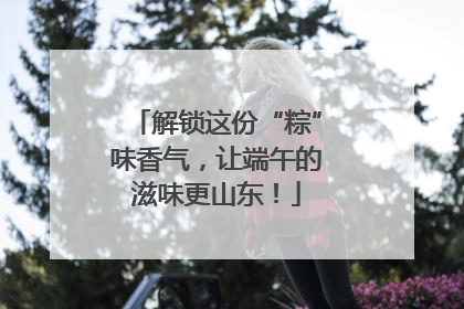 解锁这份“粽”味香气，让端午的滋味更山东！