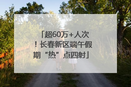超60万+人次！长春新区端午假期“热”点四射