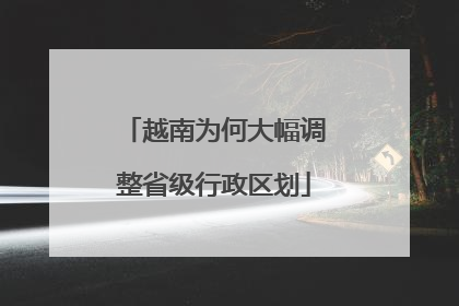 越南为何大幅调整省级行政区划