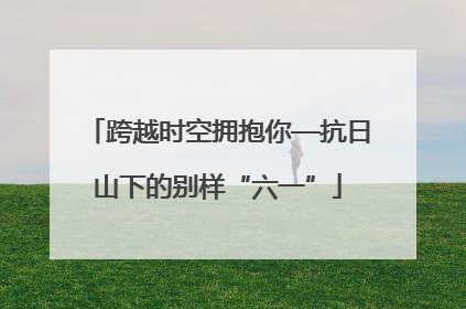跨越时空拥抱你—抗日山下的别样“六一”
