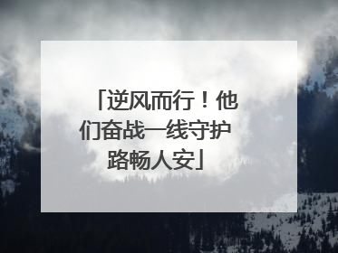 逆风而行！他们奋战一线守护路畅人安